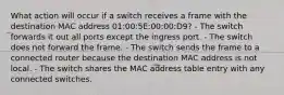 What action will occur if a switch receives a frame with the destination MAC address 01:00:5E:00:00:D9? - The switch forwards it out all ports except the ingress port. - The switch does not forward the frame. - The switch sends the frame to a connected router because the destination MAC address is not local. - The switch shares the MAC address table entry with any connected switches.