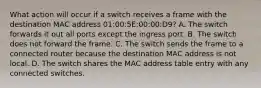 What action will occur if a switch receives a frame with the destination MAC address 01:00:5E:00:00:D9? A. The switch forwards it out all ports except the ingress port. B. The switch does not forward the frame. C. The switch sends the frame to a connected router because the destination MAC address is not local. D. The switch shares the MAC address table entry with any connected switches.