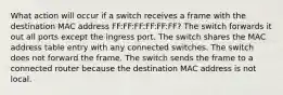 What action will occur if a switch receives a frame with the destination MAC address FF:FF:FF:FF:FF:FF? The switch forwards it out all ports except the ingress port. The switch shares the MAC address table entry with any connected switches. The switch does not forward the frame. The switch sends the frame to a connected router because the destination MAC address is not local.