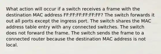 What action will occur if a switch receives a frame with the destination MAC address FF:FF:FF:FF:FF:FF? The switch forwards it out all ports except the ingress port. The switch shares the MAC address table entry with any connected switches. The switch does not forward the frame. The switch sends the frame to a connected router because the destination MAC address is not local.