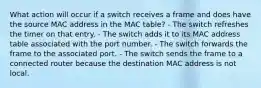 What action will occur if a switch receives a frame and does have the source MAC address in the MAC table? - The switch refreshes the timer on that entry. - The switch adds it to its MAC address table associated with the port number. - The switch forwards the frame to the associated port. - The switch sends the frame to a connected router because the destination MAC address is not local.