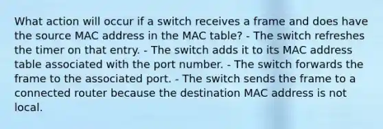 What action will occur if a switch receives a frame and does have the source MAC address in the MAC table? - The switch refreshes the timer on that entry. - The switch adds it to its MAC address table associated with the port number. - The switch forwards the frame to the associated port. - The switch sends the frame to a connected router because the destination MAC address is not local.