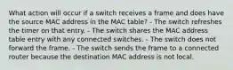 What action will occur if a switch receives a frame and does have the source MAC address in the MAC table? - The switch refreshes the timer on that entry. - The switch shares the MAC address table entry with any connected switches. - The switch does not forward the frame. - The switch sends the frame to a connected router because the destination MAC address is not local.