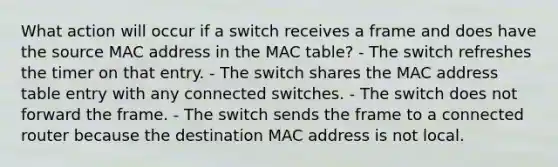 What action will occur if a switch receives a frame and does have the source MAC address in the MAC table? - The switch refreshes the timer on that entry. - The switch shares the MAC address table entry with any connected switches. - The switch does not forward the frame. - The switch sends the frame to a connected router because the destination MAC address is not local.