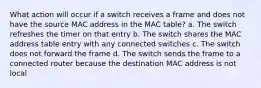 What action will occur if a switch receives a frame and does not have the source MAC address in the MAC table? a. The switch refreshes the timer on that entry b. The switch shares the MAC address table entry with any connected switches c. The switch does not forward the frame d. The switch sends the frame to a connected router because the destination MAC address is not local