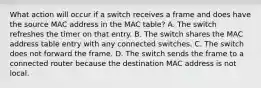 What action will occur if a switch receives a frame and does have the source MAC address in the MAC table? A. The switch refreshes the timer on that entry. B. The switch shares the MAC address table entry with any connected switches. C. The switch does not forward the frame. D. The switch sends the frame to a connected router because the destination MAC address is not local.