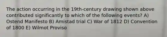 The action occurring in the 19th-century drawing shown above contributed significantly to which of the following events? A) Ostend Manifesto B) Amistad trial C) War of 1812 D) Convention of 1800 E) Wilmot Proviso