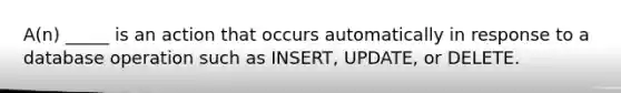 A(n) _____ is an action that occurs automatically in response to a database operation such as INSERT, UPDATE, or DELETE.