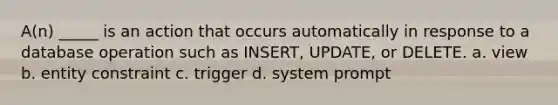 A(n) _____ is an action that occurs automatically in response to a database operation such as INSERT, UPDATE, or DELETE. a. view b. entity constraint c. trigger d. system prompt