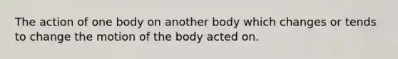 The action of one body on another body which changes or tends to change the motion of the body acted on.