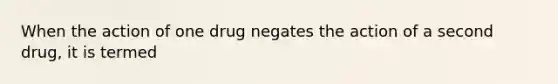 When the action of one drug negates the action of a second drug, it is termed