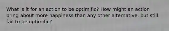 What is it for an action to be optimific? How might an action bring about more happiness than any other alternative, but still fail to be optimific?