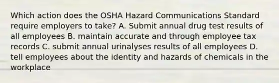 Which action does the OSHA Hazard Communications Standard require employers to take? A. Submit annual drug test results of all employees B. maintain accurate and through employee tax records C. submit annual urinalyses results of all employees D. tell employees about the identity and hazards of chemicals in the workplace