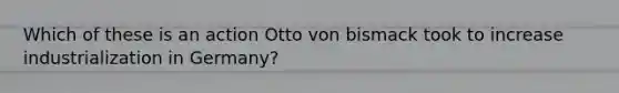 Which of these is an action Otto von bismack took to increase industrialization in Germany?