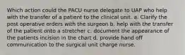 Which action could the PACU nurse delegate to UAP who help with the transfer of a patient to the clinical unit. a. Clarify the post operative orders with the surgeon b. help with the transfer of the patient onto a stretcher c. document the appearance of the patients incision in the chart d. provide hand off communication to the surgical unit charge nurse.