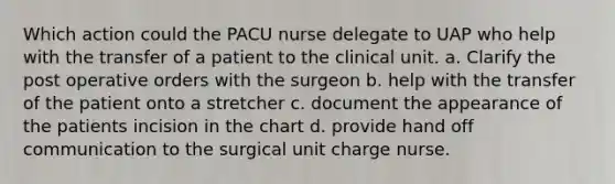 Which action could the PACU nurse delegate to UAP who help with the transfer of a patient to the clinical unit. a. Clarify the post operative orders with the surgeon b. help with the transfer of the patient onto a stretcher c. document the appearance of the patients incision in the chart d. provide hand off communication to the surgical unit charge nurse.