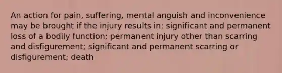 An action for pain, suffering, mental anguish and inconvenience may be brought if the injury results in: significant and permanent loss of a bodily function; permanent injury other than scarring and disfigurement; significant and permanent scarring or disfigurement; death