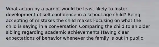 What action by a parent would be least likely to foster development of self-confidence in a school-age child? Being accepting of mistakes the child makes Focusing on what the child is saying in a conversation Comparing the child to an older sibling regarding academic achievements Having clear expectations of behavior whenever the family is out in public.