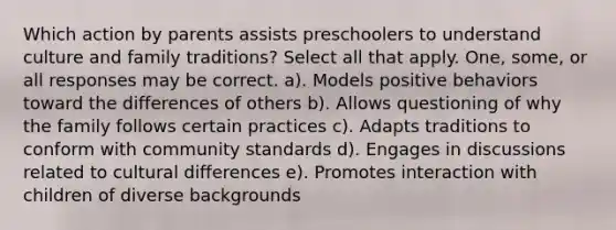 Which action by parents assists preschoolers to understand culture and family traditions? Select all that apply. One, some, or all responses may be correct. a). Models positive behaviors toward the differences of others b). Allows questioning of why the family follows certain practices c). Adapts traditions to conform with community standards d). Engages in discussions related to cultural differences e). Promotes interaction with children of diverse backgrounds