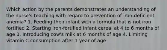 Which action by the parents demonstrates an understanding of the nurse's teaching with regard to prevention of iron-deficient anemia? 1. Feeding their infant with a formula that is not iron fortified 2. Starting iron-fortified infant cereal at 4 to 6 months of age 3. Introducing cow's milk at 6 months of age 4. Limiting vitamin C consumption after 1 year of age