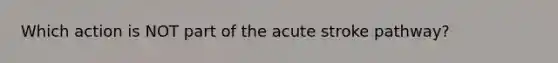 Which action is NOT part of the acute stroke pathway?