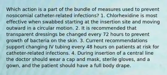 Which action is a part of the bundle of measures used to prevent nosocomial catheter-related infections? 1. Chlorhexidine is most effective when swabbed starting at the insertion site and moving outward in a circular motion. 2. It is recommended that transparent dressings be changed every 72 hours to prevent growth of bacteria on the skin. 3. Current recommendations support changing IV tubing every 48 hours on patients at risk for catheter-related infections. 4. During insertion of a central line the doctor should wear a cap and mask, sterile gloves, and a gown, and the patient should have a full body drape.