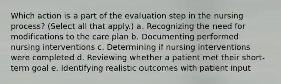 Which action is a part of the evaluation step in the nursing process? (Select all that apply.) a. Recognizing the need for modifications to the care plan b. Documenting performed nursing interventions c. Determining if nursing interventions were completed d. Reviewing whether a patient met their short-term goal e. Identifying realistic outcomes with patient input