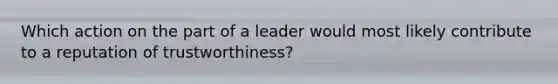 Which action on the part of a leader would most likely contribute to a reputation of trustworthiness?