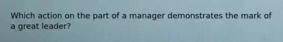 Which action on the part of a manager demonstrates the mark of a great leader?