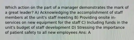 Which action on the part of a manager demonstrates the mark of a great leader? A) Acknowledging the accomplishment of staff members at the unit's staff meeting B) Providing onsite in-services on new equipment for the staff C) Including funds in the unit's budget of staff development D) Stressing the importance of patient safety to all new employees Ans: A