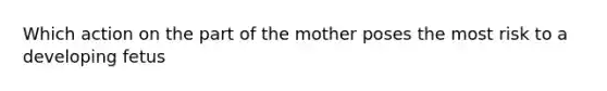 Which action on the part of the mother poses the most risk to a developing fetus