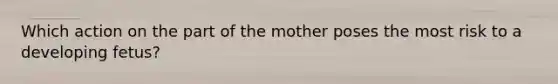 Which action on the part of the mother poses the most risk to a developing fetus?