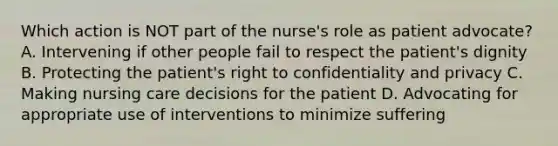 Which action is NOT part of the nurse's role as patient advocate? A. Intervening if other people fail to respect the patient's dignity B. Protecting the patient's right to confidentiality and privacy C. Making nursing care decisions for the patient D. Advocating for appropriate use of interventions to minimize suffering