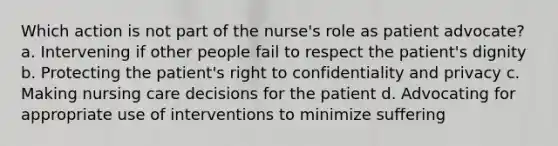 Which action is not part of the nurse's role as patient advocate? a. Intervening if other people fail to respect the patient's dignity b. Protecting the patient's right to confidentiality and privacy c. Making nursing care decisions for the patient d. Advocating for appropriate use of interventions to minimize suffering