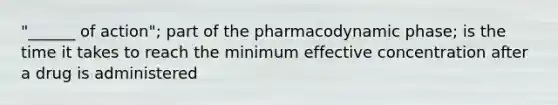 "______ of action"; part of the pharmacodynamic phase; is the time it takes to reach the minimum effective concentration after a drug is administered