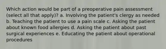 Which action would be part of a preoperative pain assessment (select all that apply)? a. Involving the patient's clergy as needed b. Teaching the patient to use a pain scale c. Asking the patient about known food allergies d. Asking the patient about past surgical experiences e. Educating the patient about operational procedures