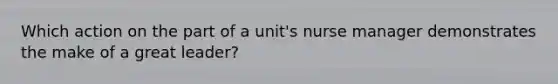 Which action on the part of a unit's nurse manager demonstrates the make of a great leader?