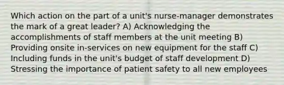 Which action on the part of a unit's nurse-manager demonstrates the mark of a great leader? A) Acknowledging the accomplishments of staff members at the unit meeting B) Providing onsite in-services on new equipment for the staff C) Including funds in the unit's budget of staff development D) Stressing the importance of patient safety to all new employees