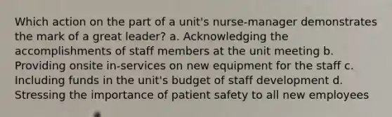 Which action on the part of a unit's nurse-manager demonstrates the mark of a great leader? a. Acknowledging the accomplishments of staff members at the unit meeting b. Providing onsite in-services on new equipment for the staff c. Including funds in the unit's budget of staff development d. Stressing the importance of patient safety to all new employees