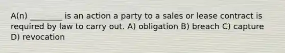 A(n) ________ is an action a party to a sales or lease contract is required by law to carry out. A) obligation B) breach C) capture D) revocation