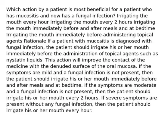 Which action by a patient is most beneficial for a patient who has mucositis and now has a fungal infection? Irrigating the mouth every hour Irrigating the mouth every 2 hours Irrigating the mouth immediately before and after meals and at bedtime Irrigating the mouth immediately before administering topical agents Rationale If a patient with mucositis is diagnosed with fungal infection, the patient should irrigate his or her mouth immediately before the administration of topical agents such as nystatin liquids. This action will improve the contact of the medicine with the denuded surface of the oral mucosa. If the symptoms are mild and a fungal infection is not present, then the patient should irrigate his or her mouth immediately before and after meals and at bedtime. If the symptoms are moderate and a fungal infection is not present, then the patient should irrigate his or her mouth every 2 hours. If severe symptoms are present without any fungal infection, then the patient should irrigate his or her mouth every hour.