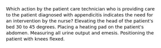 Which action by the patient care technician who is providing care to the patient diagnosed with appendicitis indicates the need for an intervention by the nurse? Elevating the head of the patient's bed 30 to 45 degrees. Placing a heating pad on the patient's abdomen. Measuring all urine output and emesis. Positioning the patient with knees flexed.