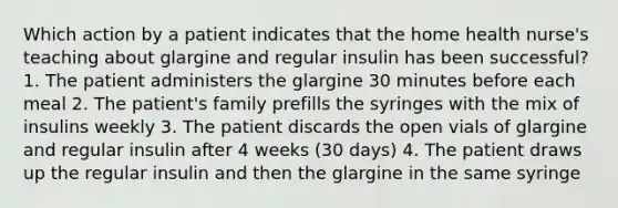 Which action by a patient indicates that the home health nurse's teaching about glargine and regular insulin has been successful? 1. The patient administers the glargine 30 minutes before each meal 2. The patient's family prefills the syringes with the mix of insulins weekly 3. The patient discards the open vials of glargine and regular insulin after 4 weeks (30 days) 4. The patient draws up the regular insulin and then the glargine in the same syringe