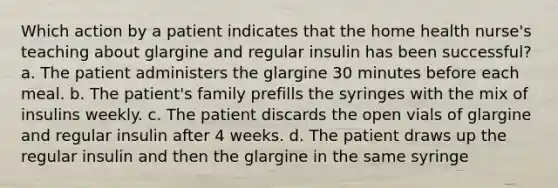 Which action by a patient indicates that the home health nurse's teaching about glargine and regular insulin has been successful? a. The patient administers the glargine 30 minutes before each meal. b. The patient's family prefills the syringes with the mix of insulins weekly. c. The patient discards the open vials of glargine and regular insulin after 4 weeks. d. The patient draws up the regular insulin and then the glargine in the same syringe