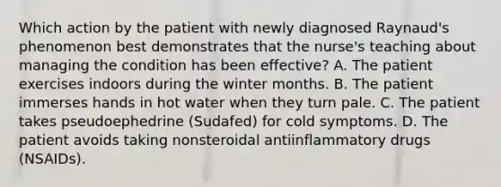 Which action by the patient with newly diagnosed Raynaud's phenomenon best demonstrates that the nurse's teaching about managing the condition has been effective? A. The patient exercises indoors during the winter months. B. The patient immerses hands in hot water when they turn pale. C. The patient takes pseudoephedrine (Sudafed) for cold symptoms. D. The patient avoids taking nonsteroidal antiinflammatory drugs (NSAIDs).