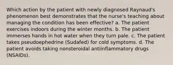 Which action by the patient with newly diagnosed Raynaud's phenomenon best demonstrates that the nurse's teaching about managing the condition has been effective? a. The patient exercises indoors during the winter months. b. The patient immerses hands in hot water when they turn pale. c. The patient takes pseudoephedrine (Sudafed) for cold symptoms. d. The patient avoids taking nonsteroidal antiinflammatory drugs (NSAIDs).