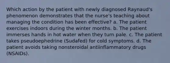 Which action by the patient with newly diagnosed Raynaud's phenomenon demonstrates that the nurse's teaching about managing the condition has been effective? a. The patient exercises indoors during the winter months. b. The patient immerses hands in hot water when they turn pale. c. The patient takes pseudoephedrine (Sudafed) for cold symptoms. d. The patient avoids taking nonsteroidal antiinflammatory drugs (NSAIDs).