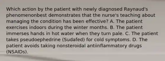 Which action by the patient with newly diagnosed Raynaud's phenomenonbest demonstrates that the nurse's teaching about managing the condition has been effective? A. The patient exercises indoors during the winter months. B. The patient immerses hands in hot water when they turn pale. C. The patient takes pseudoephedrine (Sudafed) for cold symptoms. D. The patient avoids taking nonsteroidal antiinflammatory drugs (NSAIDs).