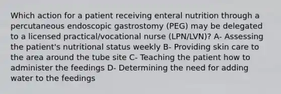 Which action for a patient receiving enteral nutrition through a percutaneous endoscopic gastrostomy (PEG) may be delegated to a licensed practical/vocational nurse (LPN/LVN)? A- Assessing the patient's <a href='https://www.questionai.com/knowledge/kUHeK3Yjz6-nutritional-status' class='anchor-knowledge'>nutritional status</a> weekly B- Providing <a href='https://www.questionai.com/knowledge/kXLzLmeKPO-skin-care' class='anchor-knowledge'>skin care</a> to the area around the tube site C- Teaching the patient how to administer the feedings D- Determining the need for adding water to the feedings