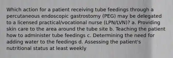 Which action for a patient receiving tube feedings through a percutaneous endoscopic gastrostomy (PEG) may be delegated to a licensed practical/vocational nurse (LPN/LVN)? a. Providing skin care to the area around the tube site b. Teaching the patient how to administer tube feedings c. Determining the need for adding water to the feedings d. Assessing the patient's nutritional status at least weekly